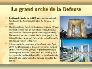 La grand arche de la DefenseLa grand arche de la Defense
 La Grande Arche de la DéfenseLa Grande Arche de la Défense a monument and  a monument and 
building in the business district of building in the business district of La DéfenseLa Défense  in   in 
Paris.Paris.
 The two sides of the The two sides of the ArcheArche house government offices.  house government offices. 
The roof section was an exhibition centre, housing The roof section was an exhibition centre, housing 
the Musée de l'Informatique (Computing Museum). the Musée de l'Informatique (Computing Museum). 
The vertical structure visible in the photograph is the The vertical structure visible in the photograph is the 
lift scaffolding. Views of Paris are to be had from the lift scaffolding. Views of Paris are to be had from the 
lifts taking visitors to the roof.lifts taking visitors to the roof.
 After a non-injury accident in the elevators in April After a non-injury accident in the elevators in April 
2010, the Department of Ecology, owner of the roof 2010, the Department of Ecology, owner of the roof 
of the Grande Arche, decided to permanently close of the Grande Arche, decided to permanently close 
the computer museum, restaurant, and viewing deck. the computer museum, restaurant, and viewing deck. 
Access to the roof is still possible via the elevators in Access to the roof is still possible via the elevators in 
the north and south walls, but they are closed to the the north and south walls, but they are closed to the 
publicpublic
 