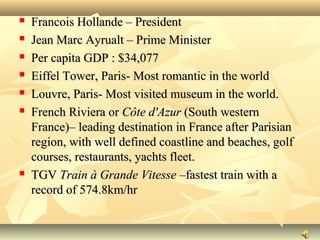  Francois Hollande – PresidentFrancois Hollande – President
 Jean Marc Ayrualt – Prime MinisterJean Marc Ayrualt – Prime Minister
 Per capita GDP : $34,077Per capita GDP : $34,077
 Eiffel Tower, Paris- Most romantic in the worldEiffel Tower, Paris- Most romantic in the world
 Louvre, Paris- Most visited museum in the world.Louvre, Paris- Most visited museum in the world.
 French Riviera orFrench Riviera or Côte d'AzurCôte d'Azur (South western(South western
France)– leading destination in France after ParisianFrance)– leading destination in France after Parisian
region, with well defined coastline and beaches, golfregion, with well defined coastline and beaches, golf
courses, restaurants, yachts fleet.courses, restaurants, yachts fleet.
 TGVTGV Train à Grande VitesseTrain à Grande Vitesse –fastest train with a–fastest train with a
record of 574.8km/hrrecord of 574.8km/hr
 