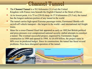 Channel TunnelChannel Tunnel
 The The Channel TunnelChannel Tunnel is a 50.5-kilometre (31.4 mi) the United  is a 50.5-kilometre (31.4 mi) the United 
Kingdom with France runs beneath the English Channel at the Strait of Dover. Kingdom with France runs beneath the English Channel at the Strait of Dover. 
 At its lowest point, it is 75 m (250 ft) deep.At its lowest point, it is 75 m (250 ft) deep.  
At 37.9 kilometres (23.5 mi), the tunnel At 37.9 kilometres (23.5 mi), the tunnel 
has the longest undersea portion of any tunnel in the worldhas the longest undersea portion of any tunnel in the world
 The tunnel carries high-speed Eurostar passenger trains, Eurotunnel Shuttle roll-The tunnel carries high-speed Eurostar passenger trains, Eurotunnel Shuttle roll-
on/roll-off vehicle transport—the largest in the world—and international rail freight on/roll-off vehicle transport—the largest in the world—and international rail freight 
trains.trains.
 Ideas for a cross-Channel fixed link appeared as early as 1802,but British political Ideas for a cross-Channel fixed link appeared as early as 1802,but British political 
and press pressure over compromised national security stalled attempts to construct and press pressure over compromised national security stalled attempts to construct 
a tunnel. The eventual successful project, organised by Eurotunnel, began a tunnel. The eventual successful project, organised by Eurotunnel, began 
construction in 1988 and opened in 1994. At £4.650 billion, the project came in construction in 1988 and opened in 1994. At £4.650 billion, the project came in 
80% over its predicted budget. Since its construction, the tunnel has faced several 80% over its predicted budget. Since its construction, the tunnel has faced several 
problems. Fires have disrupted operation of the tunnel.problems. Fires have disrupted operation of the tunnel.
 