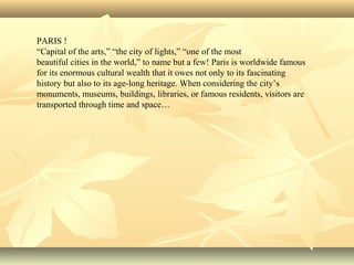 PARIS !
“Capital of the arts,” “the city of lights,” “one of the most
beautiful cities in the world,” to name but a few! Paris is worldwide famous
for its enormous cultural wealth that it owes not only to its fascinating
history but also to its age-long heritage. When considering the city’s
monuments, museums, buildings, libraries, or famous residents, visitors are
transported through time and space…
 