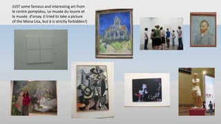 JUST some famous and interesting art from
le centre pompidou, Le musée du louvre et
le musée d'orsay. (I tried to take a picture
of the Mona Lisa, but it is strictly forbidden!)