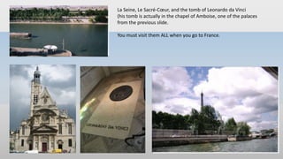 La Seine, Le Sacré-Cœur, and the tomb of Leonardo da Vinci
(his tomb is actually in the chapel of Amboise, one of the palaces
from the previous slide.
You must visit them ALL when you go to France.