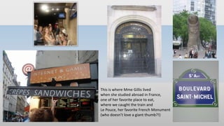 This is where Mme Gillis lived
when she studied abroad in France,
one of her favorite place to eat,
where we caught the train and
Le Pouce, her favorite French Monument
(who doesn’t love a giant thumb?!)