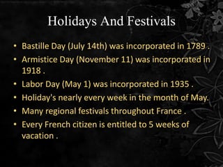 Holidays And Festivals
• Bastille Day (July 14th) was incorporated in 1789 .
• Armistice Day (November 11) was incorporated in
1918 .
• Labor Day (May 1) was incorporated in 1935 .
• Holiday's nearly every week in the month of May.
• Many regional festivals throughout France .
• Every French citizen is entitled to 5 weeks of
vacation .
 
