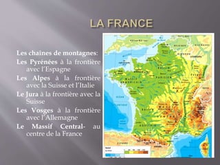 Les chaînes de montagnes:
Les Pyrénées à la frontière
avec l’Espagne
Les Alpes à la frontière
avec la Suisse et l’Italie
Le Jura à la frontière avec la
Suisse
Les Vosges à la frontière
avec l’Allemagne
Le Massif Central- au
centre de la France
 