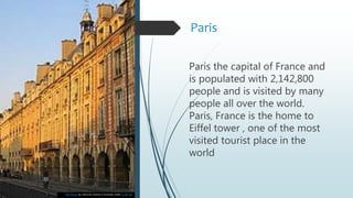 Paris
Paris the capital of France and
is populated with 2,142,800
people and is visited by many
people all over the world.
Paris, France is the home to
Eiffel tower , one of the most
visited tourist place in the
world
This Photo by Unknown Author is licensed under CC BY-SA
 