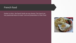 French food
Similar to china , the French foods are very diverse. The French are
very passionate about he taste .Look and presentation of their food.
 