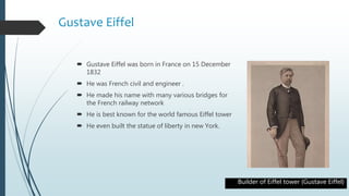 Gustave Eiffel
 Gustave Eiffel was born in France on 15 December
1832
 He was French civil and engineer .
 He made his name with many various bridges for
the French railway network
 He is best known for the world famous Eiffel tower
 He even built the statue of liberty in new York.
Builder of Eiffel tower {Gustave Eiffel}
 