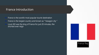 France introduction
 France is the world’s most popular tourist destination
 France is the largest country and known as “ hexagon city “
 Louis XIX was the king of France for just 20 minutes, the
shortest ever reign
France flag
 