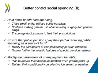 Better control social spending (II)
 Hold down health-care spending:
 Close small, under-utilised public hospitals,
 Continue making greater use of ambulatory surgery and generic
drugs,
 Encourage doctors more to limit their prescriptions.
 Ensure that public pensions play their part in reducing public
spending as a share of GDP:
 Modify the parameters of complementary pension schemes,
 Narrow further the specific features of special pension regimes.
 Modify the parameters of unemployment benefits:
 Plan to reduce their maximum duration when growth picks up,
 Tighten their conditionality on effective job search or training.
24
 