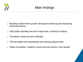 Main findings
8
o Boosting medium-term growth will require continuing and deepening
structural reforms.
o High public spending has led to high taxes, including on labour.
o The labour market remains inflexible.
o The low-skilled and unemployed lack training opportunities.
o Weak competition, notably in some services sectors, hurts growth.
 