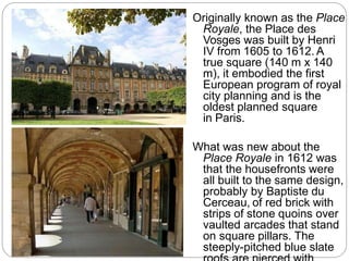 Originally known as the Place
Royale, the Place des
Vosges was built by Henri
IV from 1605 to 1612. A
true square (140 m x 140
m), it embodied the first
European program of royal
city planning and is the
oldest planned square
in Paris.
What was new about the
Place Royale in 1612 was
that the housefronts were
all built to the same design,
probably by Baptiste du
Cerceau, of red brick with
strips of stone quoins over
vaulted arcades that stand
on square pillars. The
steeply-pitched blue slate
 