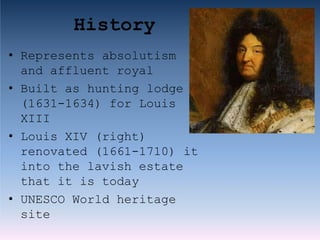 History
• Represents absolutism
and affluent royal
• Built as hunting lodge
(1631-1634) for Louis
XIII
• Louis XIV (right)
renovated (1661-1710) it
into the lavish estate
that it is today
• UNESCO World heritage
site
 