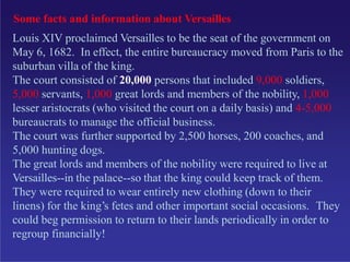 Some facts and information about Versailles
Louis XIV proclaimed Versailles to be the seat of the government on
May 6, 1682. In effect, the entire bureaucracy moved from Paris to the
suburban villa of the king.
The court consisted of 20,000 persons that included 9,000 soldiers,
5,000 servants, 1,000 great lords and members of the nobility, 1,000
lesser aristocrats (who visited the court on a daily basis) and 4-5,000
bureaucrats to manage the official business.
The court was further supported by 2,500 horses, 200 coaches, and
5,000 hunting dogs.
The great lords and members of the nobility were required to live at
Versailles--in the palace--so that the king could keep track of them.
They were required to wear entirely new clothing (down to their
linens) for the king’s fetes and other important social occasions. They
could beg permission to return to their lands periodically in order to
regroup financially!
 