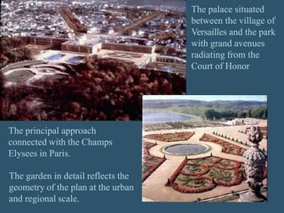 The palace situated
between the village of
Versailles and the park
with grand avenues
radiating from the
Court of Honor
The principal approach
connected with the Champs
Elysees in Paris.
The garden in detail reflects the
geometry of the plan at the urban
and regional scale.
 