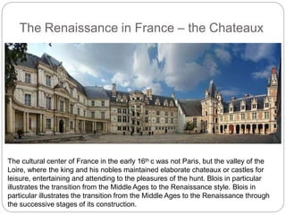 The Renaissance in France – the Chateaux
The cultural center of France in the early 16th c was not Paris, but the valley of the
Loire, where the king and his nobles maintained elaborate chateaux or castles for
leisure, entertaining and attending to the pleasures of the hunt. Blois in particular
illustrates the transition from the Middle Ages to the Renaissance style. Blois in
particular illustrates the transition from the Middle Ages to the Renaissance through
the successive stages of its construction.
 