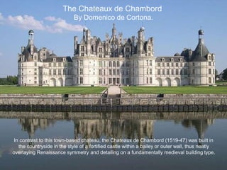 The Chateaux de Chambord
By Domenico de Cortona.
In contrast to this town-based chateau, the Chateaux de Chambord (1519-47) was built in
the countryside in the style of a fortified castle within a bailey or outer wall, thus neatly
overlaying Renaissance symmetry and detailing on a fundamentally medieval building type.
 