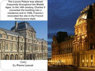 The Louvre, Paris (begun
1546)
By Pierre Lescot
The Louvre Palace was altered
frequently throughout the Middle
Ages. In the 14th century, Charles V
converted the building into a
residence and in 1546, Francis I
renovated the site in the French
Renaissance style.
 