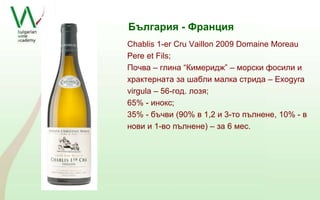 България - Франция 
Chablis 1-er Cru Vaillon 2009 Domaine Moreau 
Pere et Fils; 
Почва – глина “Кимеридж” – морски фосили и 
храктерната за шабли малка стрида – Exogyra 
virgula – 56-год. лозя; 
65% - инокс; 
35% - бъчви (90% в 1,2 и 3-то пълнене, 10% - в 
нови и 1-во пълнене) – за 6 мес. 
 