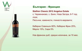 България - Франция 
Stallion Classic 2012 Angelus Estate 
с. Червенаково, с. Баня, Нова Загора, 6-7 год. 
лозя; 
Пясъчни, каменисти, глинесто-варовити; 
Каберне Совиньон 60%, Каберне Фран 25%, 
Мерло 15%, Сира 5% 
Нов френски дъб, средно изпичане, за 10 мес. 
 