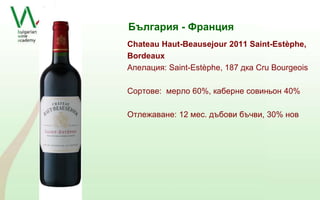 България - Франция 
Chateau Haut-Beausejour 2011 Saint-Estèphe, 
Bordeaux 
Апeлация: Saint-Estèphe, 187 дка Cru Bourgeois 
Сортове: мерло 60%, каберне совиньон 40% 
Отлежаване: 12 мес. дъбови бъчви, 30% нов 
