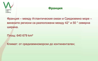 Франция 
Франция – между Атлантическия океан и Средиземно море – 
винените региони са разположени между 42° и 50 ° северна 
ширина. 
Площ: 640 679 km² 
Климат: от средиземноморски до континентален; 
 