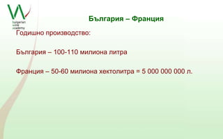 България – Франция 
Годишно производство: 
България – 100-110 милиона литра 
Франция – 50-60 милиона хектолитра = 5 000 000 000 л. 
 
