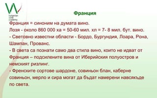 Франция 
Франция = синоним на думата вино. 
Лозя - около 860 000 ха = 50-60 мил. хл = 7- 8 мил. бут. вино. 
- Световно известни области - Бордо, Бургундия, Лоара, Рона, 
Шампан, Прованс. 
- В света са познати само два стила вино, които не идват от 
Франция – подсилените вина от Иберийския полуостров и 
немският ризлинг. 
- Френските сортове шардоне, совиньон блан, каберне 
совиньон, мерло и сира могат да бъдат намерени навсякъде 
по света. 
 