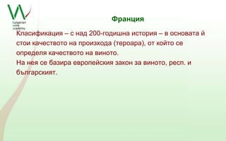 Франция 
Класификация – с над 200-годишна история – в основата й 
стои качеството на произхода (тероара), от който се 
определя качеството на виното. 
На нея се базира европейския закон за виното, респ. и 
българският. 
 