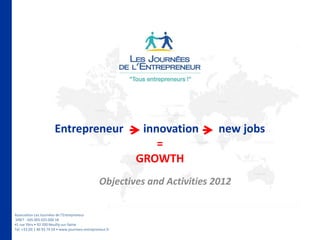 Entrepreneur                         innovation      new jobs
                                                                =
                                                            GROWTH
                                                  Objectives and Activities 2012

Association Les Journées de l’Entrepreneur
SIRET : 505 005 025 000 18
41 rue Ybry • 92 200 Neuilly-sur-Seine
Tél. +33 (0) 1 46 93 74 59 • www.journees-entrepreneur.fr
 