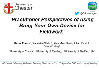 ‘Practitioner Perspectives of using
Bring-Your-Own-Device for
Fieldwork’
Derek France1, Katharine Welsh1, Alice Mauchline2, Julian Park2 &
Brian Whalley3
1University of Chester, 2 University of Reading, 3University of Sheffield, UK
6th Annual Enhancing Fieldwork Learning Showcase, 12th –13th September 2016, University of Reading
@fieldwork_ntf
 