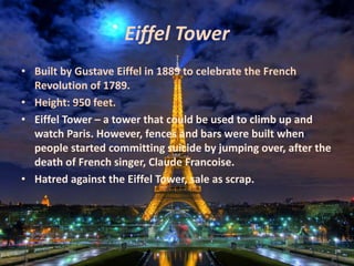 Eiffel Tower
• Built by Gustave Eiffel in 1889 to celebrate the French
Revolution of 1789.
• Height: 950 feet.
• Eiffel Tower – a tower that could be used to climb up and
watch Paris. However, fences and bars were built when
people started committing suicide by jumping over, after the
death of French singer, Claude Francoise.
• Hatred against the Eiffel Tower, sale as scrap.
 