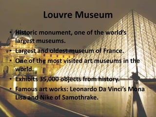 Louvre Museum
• Historic monument, one of the world’s
largest museums.
• Largest and oldest museum of France.
• One of the most visited art museums in the
world.
• Exhibits 35,000 objects from history.
• Famous art works: Leonardo Da Vinci’s Mona
Lisa and Nike of Samothrake.
 