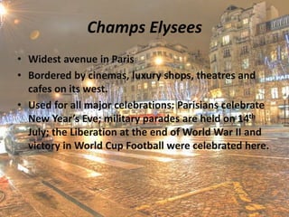 Champs Elysees
• Widest avenue in Paris
• Bordered by cinemas, luxury shops, theatres and
cafes on its west.
• Used for all major celebrations: Parisians celebrate
New Year’s Eve; military parades are held on 14th
July; the Liberation at the end of World War II and
victory in World Cup Football were celebrated here.
 