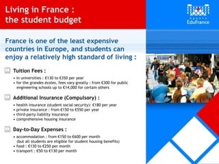 Tuition Fees :
• in universities : €130 to €350 per year
• for the grandes écoles, fees vary greatly : from €300 for public
engineering schools up to €14,000 for certain others
Additional Insurance (Compulsory) :
• health insurance (student social security): €180 per year
• private insurance : from €150 to €550 per year
• third-party liability insurance
• comprehensive housing insurance
Day-to-Day Expenses :
• accommodation : from €150 to €600 per month
(but all students are eligible for student housing benefits)
• food : €130 to €250 per month
• transport : €50 to €130 per month
France is one of the least expensive
countries in Europe, and students can
enjoy a relatively high standard of living :
Living in France :
the student budget
 