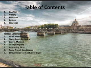 Table of Contents
1. Location
2. History
3. Economy
4. Culture
5. Language
Famous Landmarks:
1. Eiffel Tower
2. Notre Dame Cathedral
3. Louvre Museum
4. Champs Elysees
5. Interesting Facts
6. Some French Landspaces
7. Living in France:The student buget
 