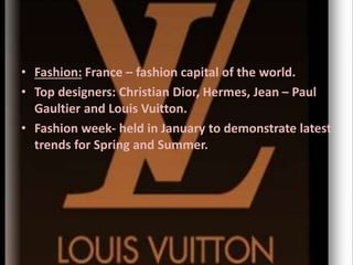 • Fashion: France – fashion capital of the world.
• Top designers: Christian Dior, Hermes, Jean – Paul
Gaultier and Louis Vuitton.
• Fashion week- held in January to demonstrate latest
trends for Spring and Summer.
 