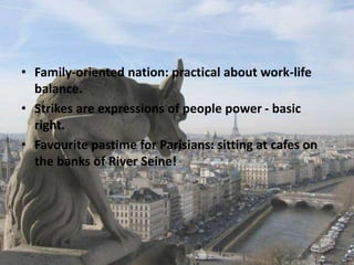 • Family-oriented nation: practical about work-life
balance.
• Strikes are expressions of people power - basic
right.
• Favourite pastime for Parisians: sitting at cafes on
the banks of River Seine!
 