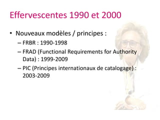 Effervescentes 1990 et 2000Nouveaux modèles / principes :FRBR : 1990-1998FRAD (Functional Requirements for Authority Data) : 1999-2009 PIC (Principes internationaux de catalogage) : 2003-2009