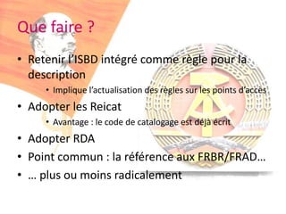 Que faire ?Retenir l’ISBD intégré comme règle pour la descriptionImplique l’actualisation des règles sur les points d’accèsAdopter les ReicatAvantage : le code de catalogage est déjà écritAdopter RDA