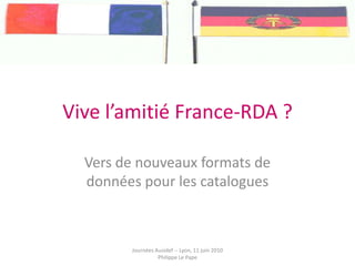 Vive l’amitié France-RDA ? Vers de nouveaux formats de données pour les catalogues Journées Ausidef -- Lyon, 11 juin 2010 Philippe Le Pape 