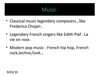 Music  Classical music legendary composers., like Frederico Chopin . Legendary French singers like Edith Piaf : La vie en rose. Modern pop music : French hip hop, French rock,techno,funk… 