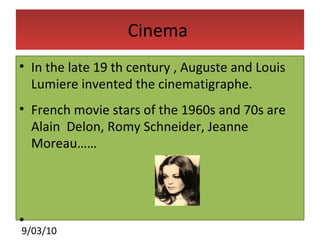 Cinema  In the late 19 th century , Auguste and Louis Lumiere invented the cinematigraphe. French movie stars of the 1960s and 70s are Alain  Delon, Romy Schneider, Jeanne Moreau…… 