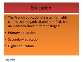 Education  The French educational system is highly centralized, organized,and ramified. It is divided into three different stages: Primary education  Secondary education Higher education. 