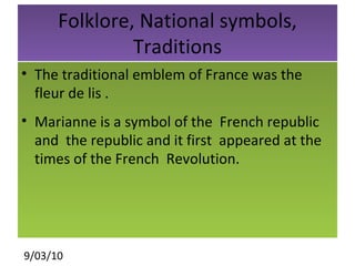 Folklore, National symbols, Traditions The traditional emblem of France was the fleur de lis .  Marianne is a symbol of the  French republic and  the republic and it first  appeared at the  times of the French  Revolution. 