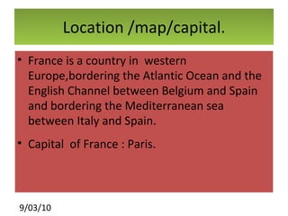 Location /map/capital. France is a country in  western  Europe,bordering the Atlantic Ocean and the English Channel between Belgium and Spain  and bordering the Mediterranean sea between Italy and Spain. Capital  of France : Paris. 