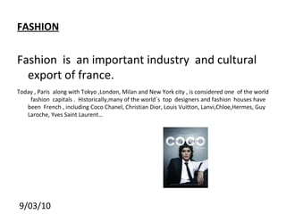 FASHION Fashion  is  an important industry  and cultural export of france. Today , Paris  along with Tokyo ,London, Milan and New York city , is considered one  of the world  fashion  capitals .  Historically,many of the world´s  top  designers and fashion  houses have been  French , including Coco Chanel, Christian Dior, Louis Vuitton, Lanvi,Chloe,Hermes, Guy Laroche, Yves Saint Laurent…  