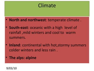 Climate North and northwest : temperate climate . South-east : oceanic with a high  level of rainfall ,mild winters and cool to  warm summers. Inland : continental with hot,stormy summers colder winters and less rain . The alps: alpine 
