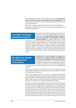 10 France Robots Initiatives
S’il y a insuffisamment d’acteurs industriels français en robotique, les laboratoires
français occupent le troisième rang mondial en termes de publications. Il faut
donc renforcer les capacités de recherche et de développement des acteurs français
avec un double objectif :
n maintenir l’excellence académique française dans le domaine de la robotique ;
n développer la RD industrielle, en favorisant les transferts de technologies et les
coopérations européennes.
Afin de stimuler la recherche académique et partenariale en
robotique, la mise en place d’appels à projets ciblés, permet-
tant d’accompagner France Robots Initiatives, sera consi-
dérée dans l’ensemble des programmes de RD par-
tenariale existants (par exemple à l’ANR dans le contexte
de l’élaboration de l’agenda stratégique de recherche). Afin de s’assurer d’un taux
de réponse suffisant, ces AAP devraient viser un ensemble large des technologies
rentrant en jeu dans la robotique, dans le cadre d’une approche interdisciplinaire :
sciences et ingénierie de la cognition, mécanique, matériaux, nanotechnologies,
électronique, logiciel… Ces AAP devraient également faire appel de façon ouverte
à certains champs de la physique, des sciences du vivant et des sciences humaines,
y compris sur les aspects juridiques, éthiques et sociétaux afférents à l’usage des
robots.
Les défis sont une forme originale de stimulation de la
recherche et un catalyseur puissant de collaborations
entre le monde académique et le monde de l’entreprise.
Les expériences passées, en France comme partout dans le
mondesont,decepointdevue,particulièrementconclusives.
Les défis les plus fertiles vont au-delà de l’objectif premier
consistant à la création de démonstrateurs et trouvent même des prolongements
industriels.
Le défi est une modalité très intéressante pour stimuler la compétition sur des
objectifs clairement définis, pour intéresser la recherche, la formation et l’industrie,
et stimuler l’esprit de compétition.
Plusieurs types de défis seront ainsi mis en œuvre : i/ des petits défis collaboratifs
« courts » pour les TPE et start-up qui ne peuvent pas se positionner sur des défis de
plus grande ampleur pour des raisons de fonds propres trop limités. ii/ Des appels à
projets « longs » autour de consortiums réunissant des catégories d’acteurs de plus
grande surface, idéalement sur le modèle du DARPA Robotics Challenge.
Leur mise en œuvre pourrait par exemple s’appuyer sur l’Infrastructure de Recherche
Net-Robotic en cours de développement. Les industriels ont vocation à participer
aux côtés de l’État et des collectivités régionales partenaires à leur définition et à
leur financement (par exemple par la mise à disposition de matériels) et bénéficie-
raient des innovations issues de ces différents travaux, voire intégreraient des per-
sonnels formés dans ce cadre. Plusieurs défis ciblés sur des verrous ou simplement
des objectifs bien identifiés pourraient être lancés la même année. Afin d’assurer
la cohérence des différents projets de défis (ANR, DGA, DGCIS, voire appels à pro-
jets internes d’organismes de recherche), une coordination étroite entre l’ensemble
Consolider l’excellence
académique française
Des défis pour stimuler
les collaborations
et l’excellence
 