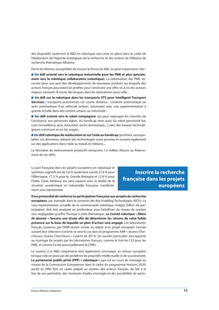 France Robots Initiatives  11
des dispositifs soutenant la RD en robotique sera mise en place dans le cadre de
l’élaboration de l’Agenda stratégique de la recherche et des actions de l’Alliance de
recherche thématique Allistène.
Parmi les thèmes susceptibles de trouver la forme de défi, on peut notamment citer :
n Un défi orienté vers la robotique industrielle pour les PME et plus spéciale-
ment vers la robotique collaborative (cobotique). La robotisation des PME né-
cessite pour une part des développements de nouveaux produits sur lesquels des
acteurs français pourraient en profiter pour construire une offre vis à vis des acteurs
majeurs existants (Il existe des briques dans les laboratoires pour cela) ;
n Un défi sur la robotique dans les transports (ITS pour Intelligent Transport
Services) : transports automatisés sur courte distance, conduite automatique ou
semi automatique d’un véhicule (urbain, autoroute) avec une expérimentation à
grande échelle dans des centres urbains ou industriels ;
n Un défi orienté vers le robot compagnon qui peut regrouper les marchés de
l’assistance aux personnes âgées, du handicap mais aussi du robot personnel bas
coût (surveillance, jeux, éducation, tache domestique,...) avec des travaux technolo-
giques communs et sur les usages ;
n Un défi robotique de rééducation et sur l’aide au handicap (prothèse, exosque-
lette). ces domaines utilisent des technologies assez proches et ouvrent également
sur des applications dans l’aide au travail, le militaire,...
Le Ministère du redressement productif consacrera 1,5 million d’euros au finance-
ment de ces défis.
La part française dans les projets européens en robotique et
systèmes cognitifs est de 5,6 % seulement contre 27,4 % pour
l’Allemagne, 17,3 % pour la Grande Bretagne et 12,4 % pour
l’Italie. Cette faiblesse est sans rapport avec la réalité de la
situation académique et industrielle française manifeste-
ment sous représentée.
Il est primordial de renforcer la participation française aux projets de recherche
européens, par exemple dans le contexte des Key Enabling Technologies (KETs). La
sous-représentation actuelle de la communauté robotique, malgré l’effort de par-
ticipation, doit être analysée en profondeur pour bénéficier du niveau de soutien
non négligeable qu’offre l’Europe à cette thématique. Le Comité robotique « filière
de demain » lancera une étude afin de déterminer les raisons de cette faible
présence sur la base de laquelle un plan d’action sera engagé. Les laboratoires
français soutenus par l’ANR seront incités au dépôt d’un projet européen l’année
suivant leur sélection (comme ce sera le cas dans le programme ANR « Jeunes Cher-
cheuses, Jeunes Chercheurs » à partir de 2013). Un soutien particulier sera apporté
au montage de projets par les laboratoires français, comme le font les CCI pour les
PME, et comme l’a fait ponctuellement le CNRS.
Le soutien à la RD coopérative doit également s’envisager au niveau européen
lorsque cela ne pose pas de problème de propriété intellectuelle ni de souveraineté.
Le partenariat public-privé (PPP) « robotique » (qui est en cours de montage au
niveau de la Commission Européenne dans le cadre du programme Horizon 2020)
paraît en effet être un cadre adapté au soutien des acteurs français, du fait à la
fois de son périmètre, des montants d’aides envisagés et des possibilités de parte-
Inscrire la recherche
française dans les projets
européens
 